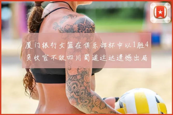 厦门银行女篮在俱乐部杯中以1胜4负收官不敌四川蜀道运达遗憾出局