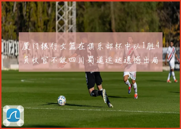 厦门银行女篮在俱乐部杯中以1胜4负收官不敌四川蜀道运达遗憾出局