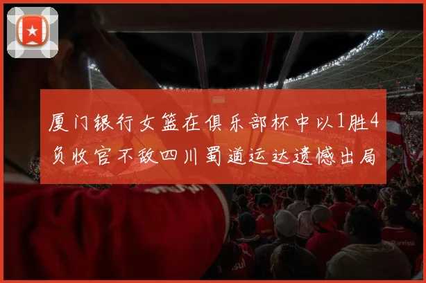 厦门银行女篮在俱乐部杯中以1胜4负收官不敌四川蜀道运达遗憾出局