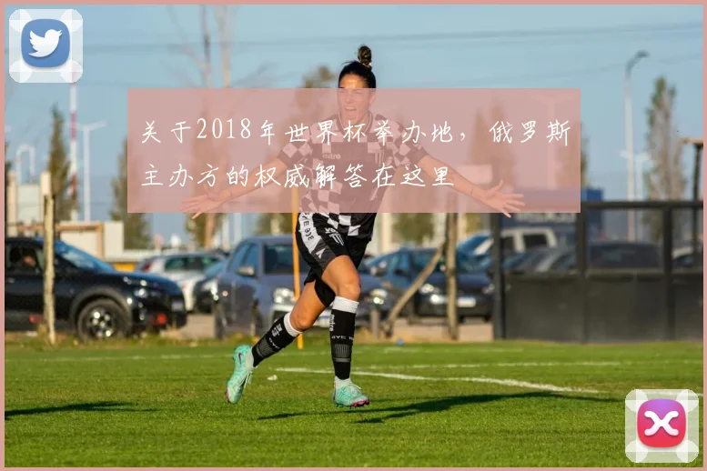 关于2018年世界杯举办地,俄罗斯主办方的权威解答在这里
