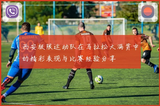 西安极限运动队在马拉松大满贯中的精彩表现与比赛经验分享