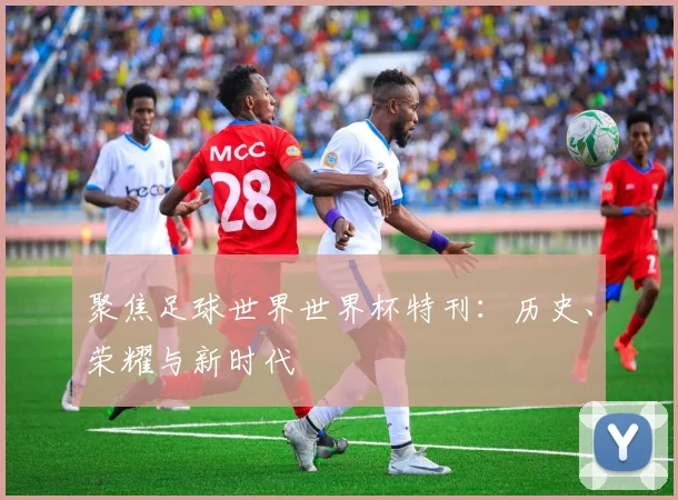 聚焦足球世界世界杯特刊:历史、荣耀与新时代