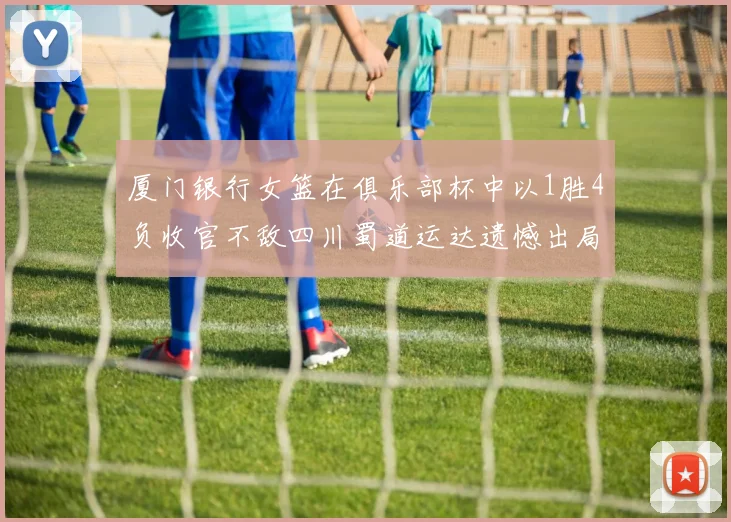 厦门银行女篮在俱乐部杯中以1胜4负收官不敌四川蜀道运达遗憾出局