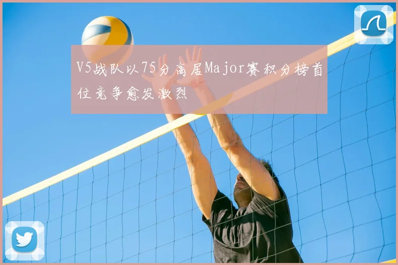 V5战队以75分高居Major赛积分榜首位竞争愈发激烈