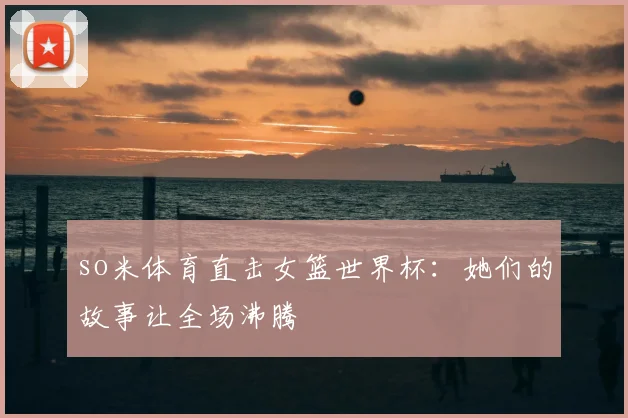 so米体育直击女篮世界杯：她们的故事让全场沸腾