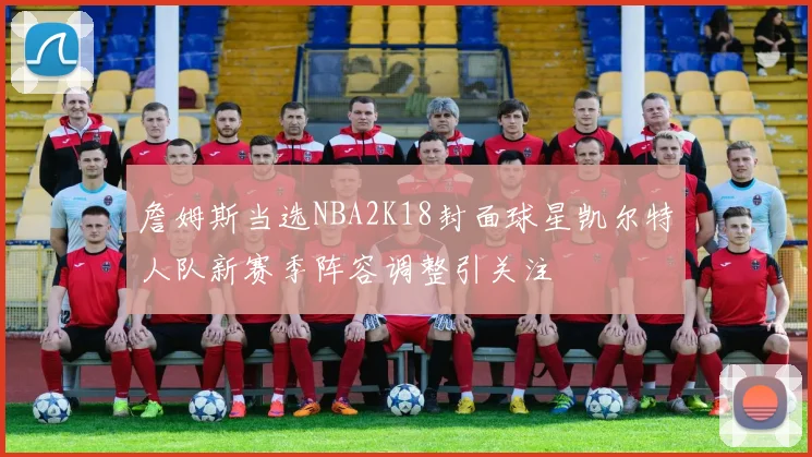 詹姆斯当选NBA2K18封面球星凯尔特人队新赛季阵容调整引关注