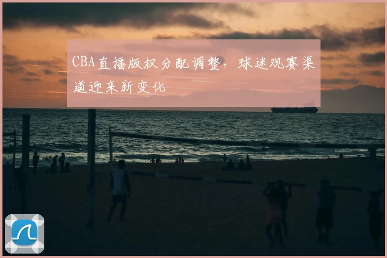 CBA直播版权分配调整，球迷观赛渠道迎来新变化