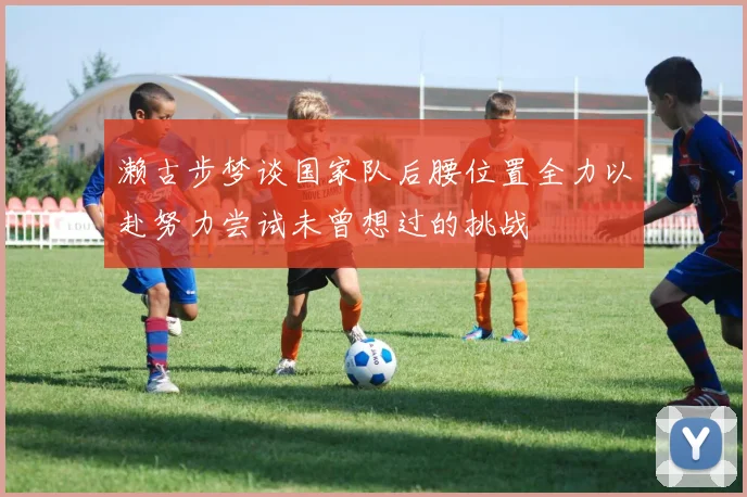 濑古步梦谈国家队后腰位置全力以赴努力尝试未曾想过的挑战