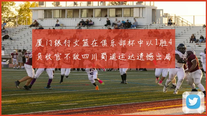 厦门银行女篮在俱乐部杯中以1胜4负收官不敌四川蜀道运达遗憾出局