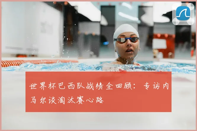 世界杯巴西队战绩全回顾：专访内马尔谈淘汰赛心路