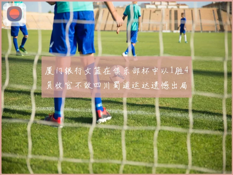厦门银行女篮在俱乐部杯中以1胜4负收官不敌四川蜀道运达遗憾出局