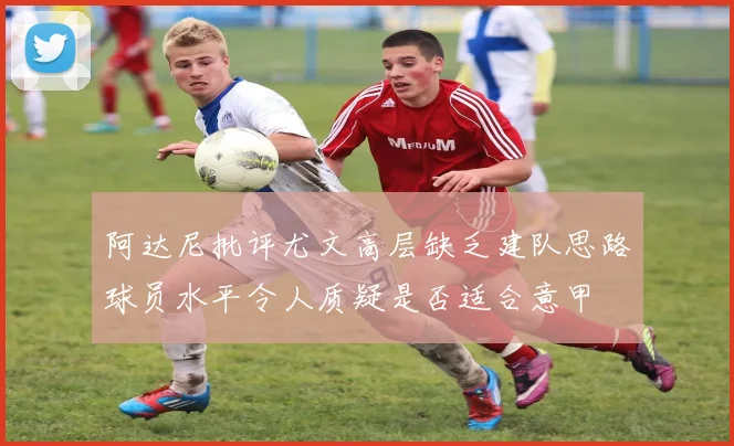 阿达尼批评尤文高层缺乏建队思路球员水平令人质疑是否适合意甲