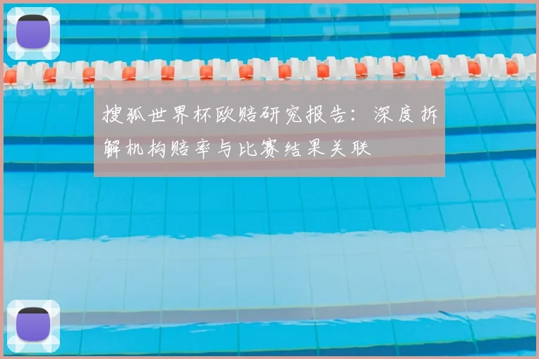 搜狐世界杯欧赔研究报告:深度拆解机构赔率与比赛结果关联