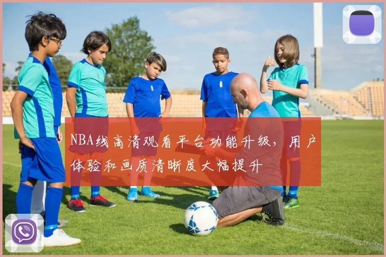 NBA线高清观看平台功能升级,用户体验和画质清晰度大幅提升
