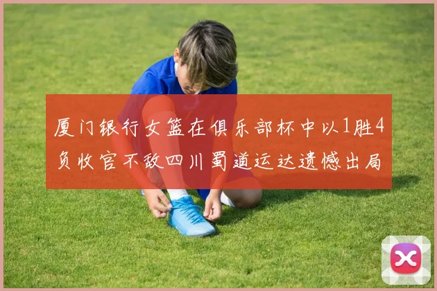 厦门银行女篮在俱乐部杯中以1胜4负收官不敌四川蜀道运达遗憾出局