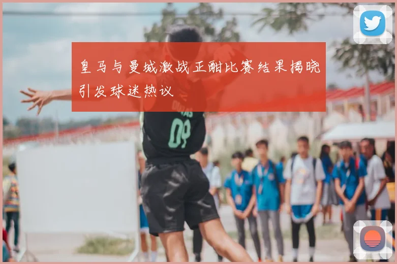皇马与曼城激战正酣比赛结果揭晓引发球迷热议