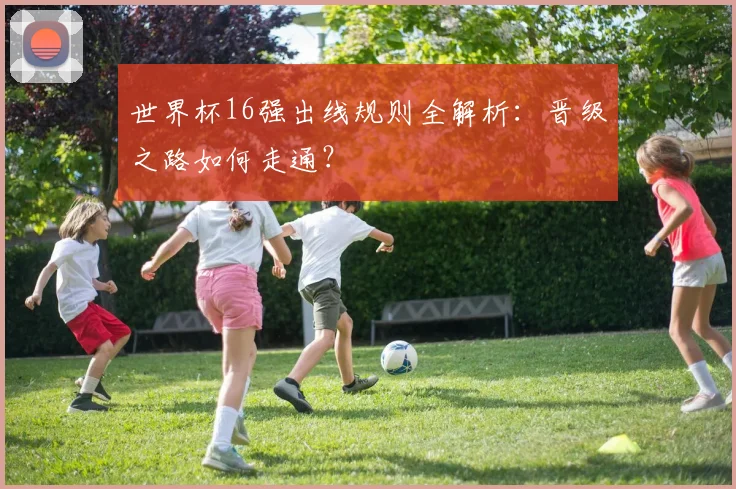 世界杯16强出线规则全解析:晋级之路如何走通?