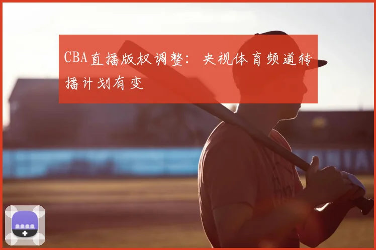 CBA直播版权调整：央视体育频道转播计划有变