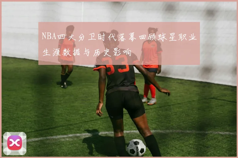 NBA四大分卫时代落幕回顾球星职业生涯数据与历史影响