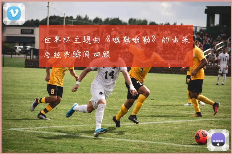 世界杯主题曲《哦勒哦勒》的由来与经典瞬间回顾