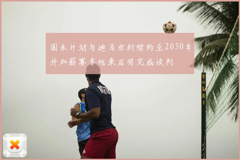 国米计划与迪马尔科续约至2030年并加薪赛季结束后将完成谈判