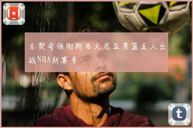 东契奇领衔斯洛文尼亚男篮五人出战NBA新赛季