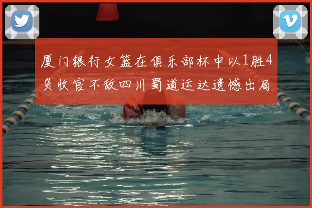 厦门银行女篮在俱乐部杯中以1胜4负收官不敌四川蜀道运达遗憾出局