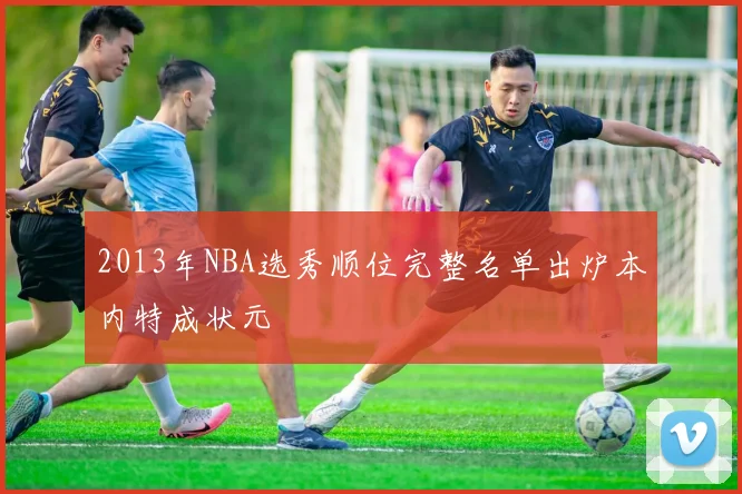 2013年NBA选秀顺位完整名单出炉本内特成状元