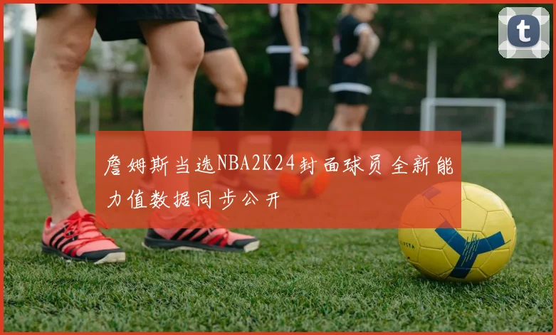 詹姆斯当选NBA2K24封面球员全新能力值数据同步公开