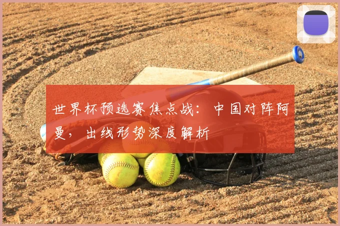 世界杯预选赛焦点战：中国对阵阿曼，出线形势深度解析
