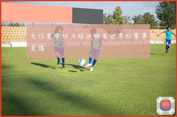 电信宽带助力球迷畅看世界杯赛事直播