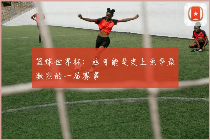 篮球世界杯:这可能是史上竞争最激烈的一届赛事