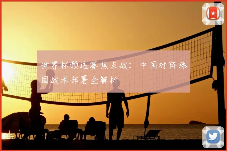 世界杯预选赛焦点战：中国对阵韩国战术部署全解析