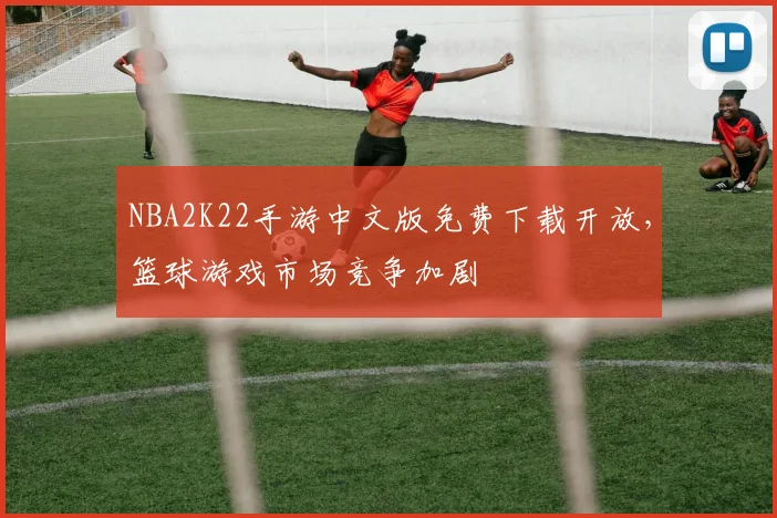 NBA2K22手游中文版免费下载开放,篮球游戏市场竞争加剧
