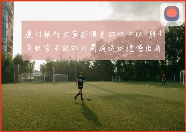 厦门银行女篮在俱乐部杯中以1胜4负收官不敌四川蜀道运达遗憾出局