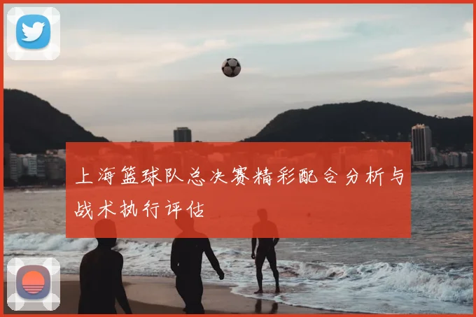 上海篮球队总决赛精彩配合分析与战术执行评估