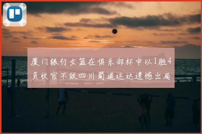 厦门银行女篮在俱乐部杯中以1胜4负收官不敌四川蜀道运达遗憾出局