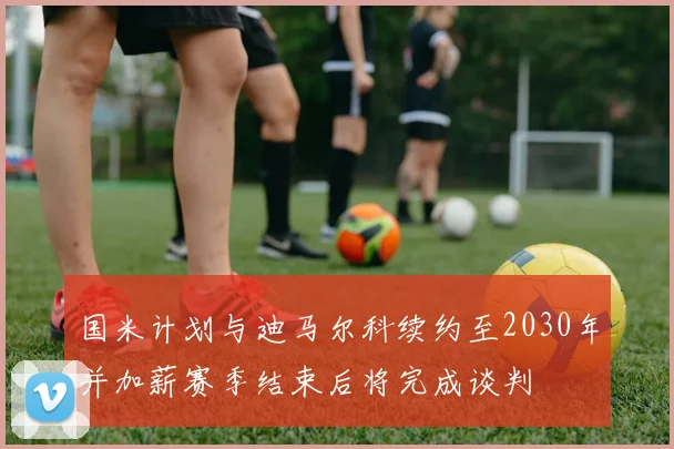 国米计划与迪马尔科续约至2030年并加薪赛季结束后将完成谈判