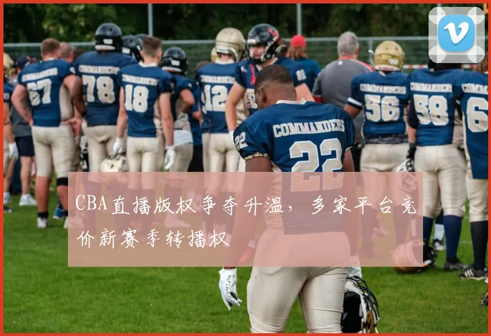 CBA直播版权争夺升温，多家平台竞价新赛季转播权