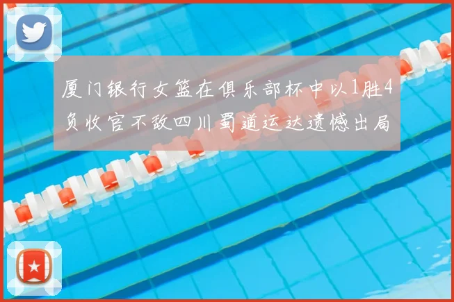 厦门银行女篮在俱乐部杯中以1胜4负收官不敌四川蜀道运达遗憾出局