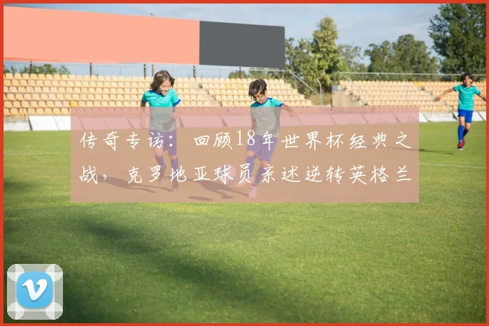 传奇专访：回顾18年世界杯经典之战，克罗地亚球员亲述逆转英格兰的心路历程
