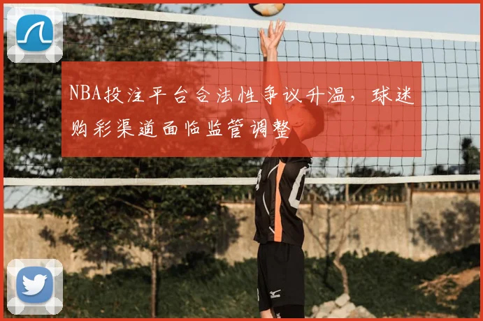 NBA投注平台合法性争议升温，球迷购彩渠道面临监管调整