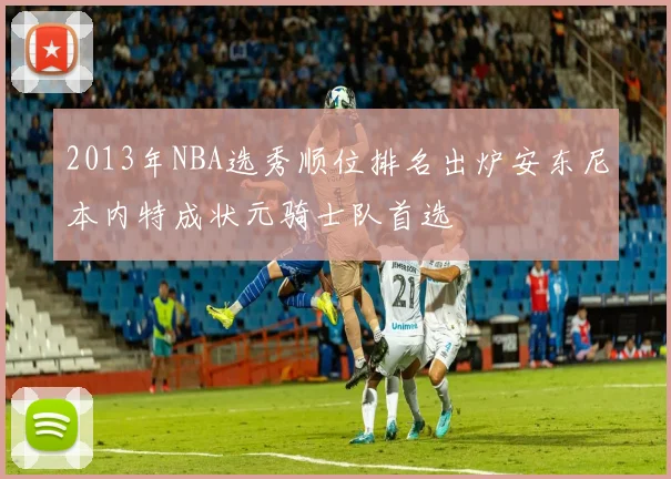 2013年NBA选秀顺位排名出炉安东尼本内特成状元骑士队首选