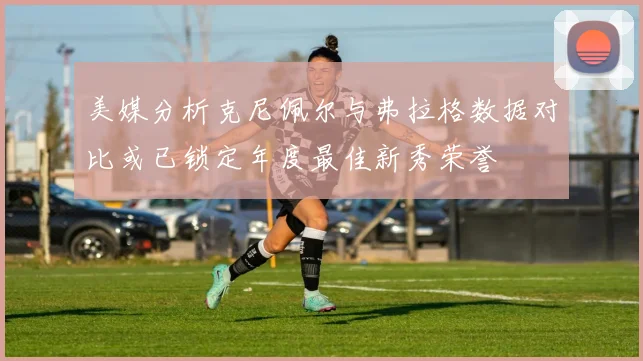 美媒分析克尼佩尔与弗拉格数据对比或已锁定年度最佳新秀荣誉