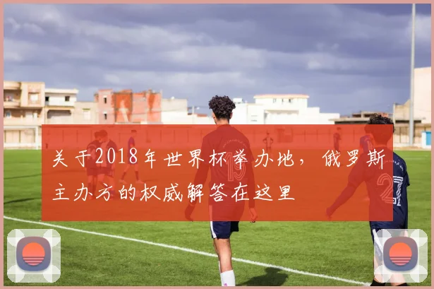 关于2018年世界杯举办地,俄罗斯主办方的权威解答在这里