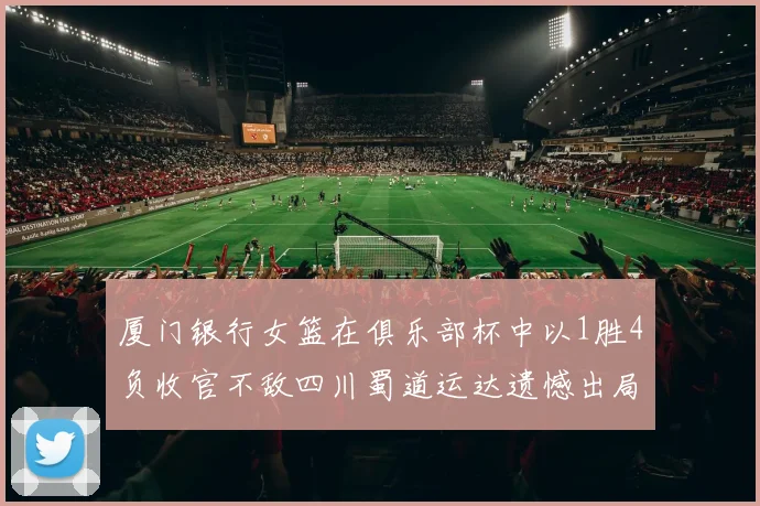 厦门银行女篮在俱乐部杯中以1胜4负收官不敌四川蜀道运达遗憾出局