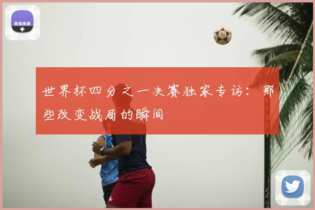 世界杯四分之一决赛独家专访:那些改变战局的瞬间