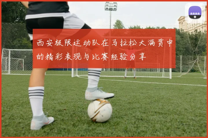 西安极限运动队在马拉松大满贯中的精彩表现与比赛经验分享