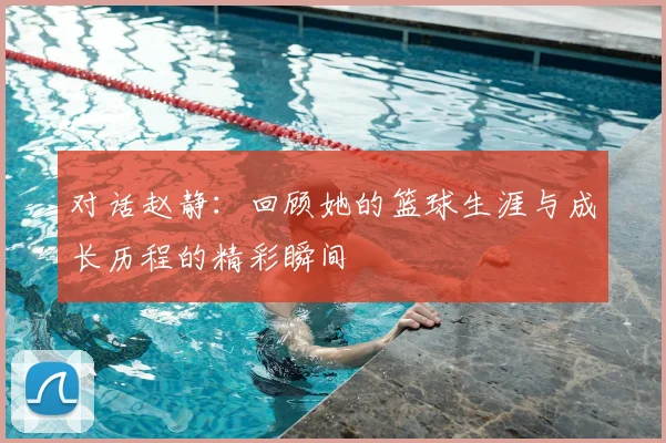 对话赵静:回顾她的篮球生涯与成长历程的精彩瞬间