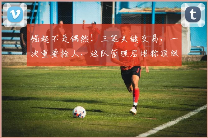 崛起不是偶然!三笔关键交易,一次重要抢人,这队管理层堪称顶级